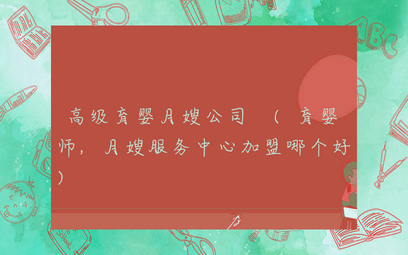 高级育婴月嫂公司 (育婴师,月嫂服务中心加盟哪个好)
